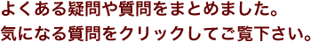 よくある疑問や質問をまとめました。 気になる質問をクリックしてご覧下さい。