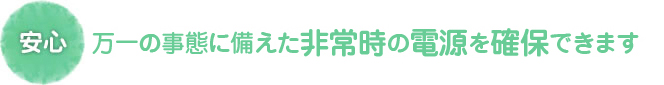 安心　万一の事態に備えた非常時の電源を確保できます